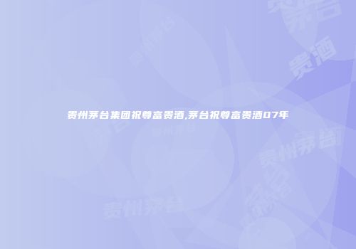 贵州茅台集团祝尊富贵酒,茅台祝尊富贵酒07年