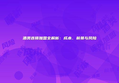 酒类连锁加盟全解析：成本、前景与风险