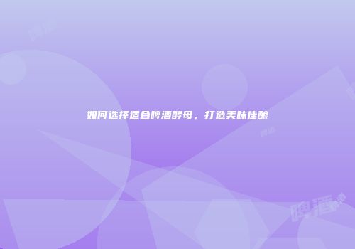 如何选择适合啤酒酵母，打造美味佳酿