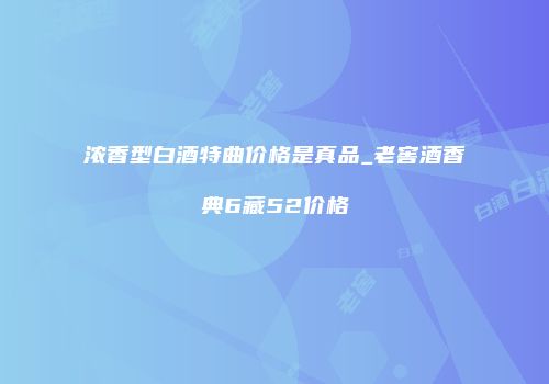 浓香型白酒特曲价格是真品_老窖酒香典6藏52价格