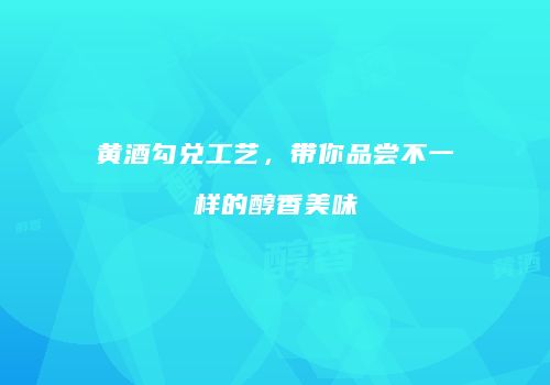黄酒勾兑工艺，带你品尝不一样的醇香美味