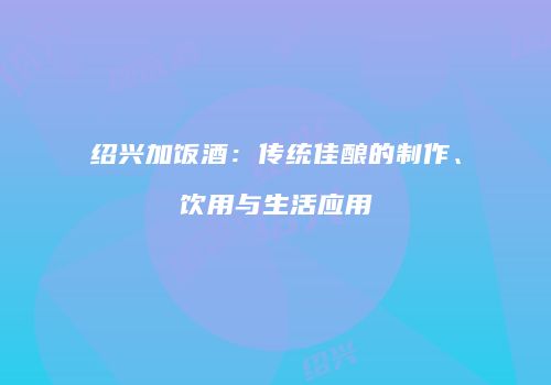 绍兴加饭酒：传统佳酿的制作、饮用与生活应用