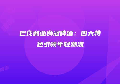 巴伐利亚狮冠啤酒：四大特色引领年轻潮流