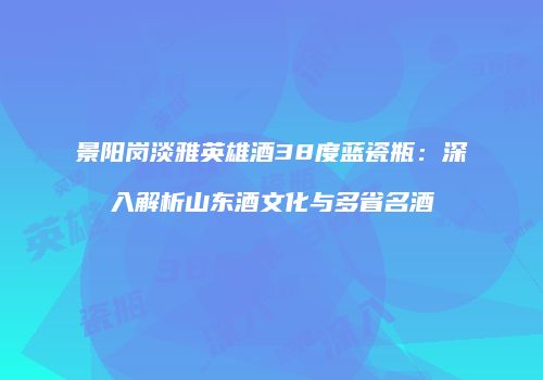 景阳岗淡雅英雄酒38度蓝瓷瓶：深入解析山东酒文化与多省名酒