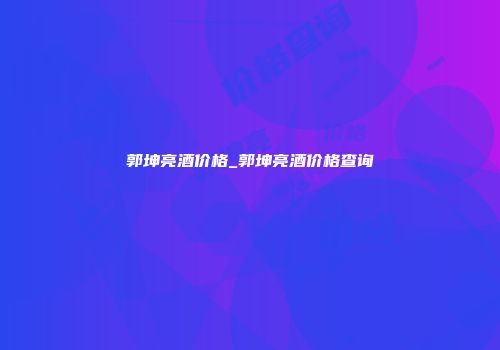 郭坤亮酒价格_郭坤亮酒价格查询