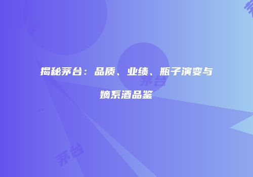 揭秘茅台：品质、业绩、瓶子演变与嫡系酒品鉴