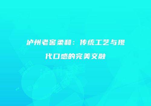 泸州老窖柔和：传统工艺与现代口感的完美交融