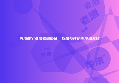 青海西宁老酒收藏协会：挖掘与传承深厚酒文化