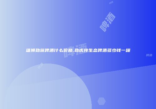 雄狮劲旅啤酒什么价格,劲虎纯生态啤酒多少钱一罐