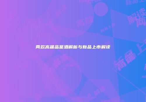 两款高端品鉴酒解析与新品上市解读