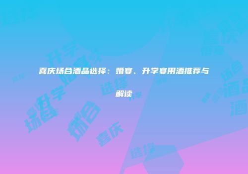 喜庆场合酒品选择：婚宴、升学宴用酒推荐与解读