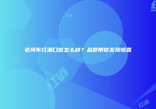 老风车红酒口感怎么样？品尝带你发现惊喜