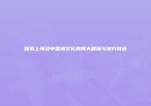 探索上海及中国酒文化的博大精深与地方特色