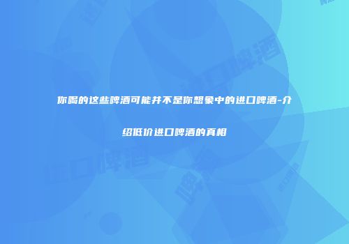 你喝的这些啤酒可能并不是你想象中的进口啤酒-介绍低价进口啤酒的真相
