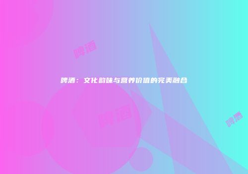 啤酒：文化韵味与营养价值的完美融合