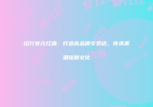 绍兴女儿红酒：打造高品质专卖店，传承美酒佳酿文化