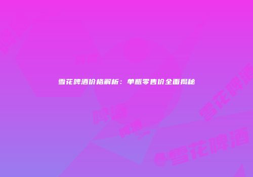 雪花啤酒价格解析：单瓶零售价全面揭秘