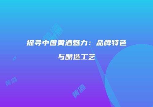 探寻中国黄酒魅力：品牌特色与酿造工艺