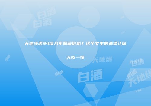 天地缘酒34度八年洞藏价格？这个女生的选择让你大吃一惊