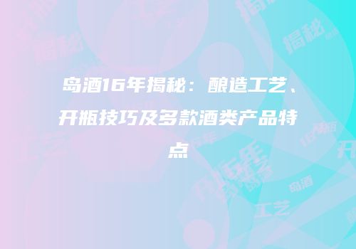岛酒16年揭秘：酿造工艺、开瓶技巧及多款酒类产品特点