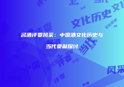 名酒评委风采：中国酒文化历史与当代贡献探讨