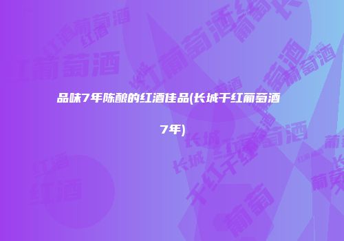 品味7年陈酿的红酒佳品(长城干红葡萄酒 7年)
