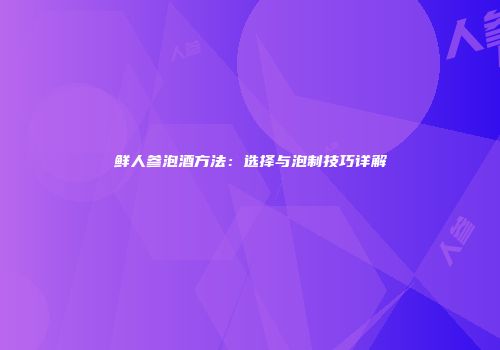 鲜人参泡酒方法：选择与泡制技巧详解
