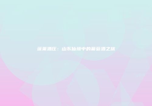蓬莱酒庄：山东仙境中的葡萄酒之旅