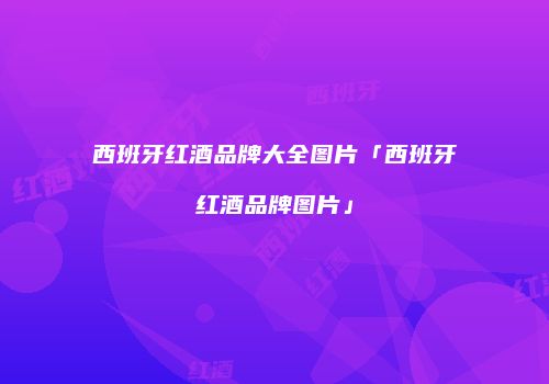 西班牙红酒品牌大全图片「西班牙红酒品牌图片」