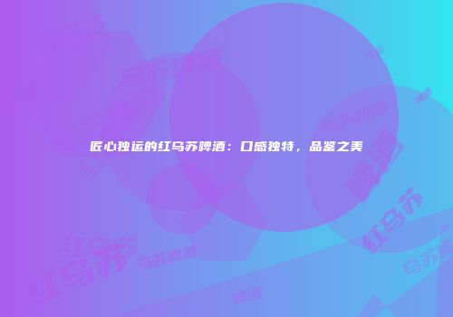 匠心独运的红乌苏啤酒：口感独特，品鉴之美