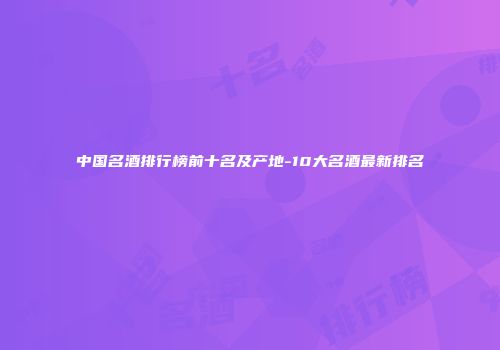中国名酒排行榜前十名及产地-10大名酒最新排名