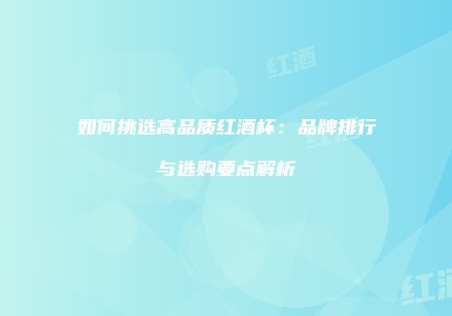 如何挑选高品质红酒杯：品牌排行与选购要点解析