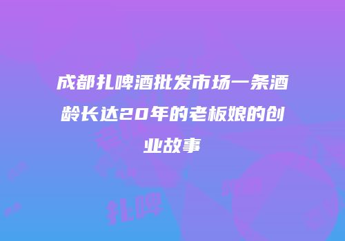 成都扎啤酒批发市场一条酒龄长达20年的老板娘的创业故事