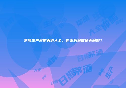 茅酒生产日期真假大全，你喝的到底是真是假？