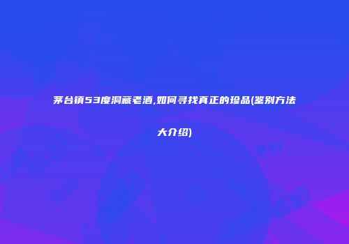 茅台镇53度洞藏老酒,如何寻找真正的珍品(鉴别方法大介绍)