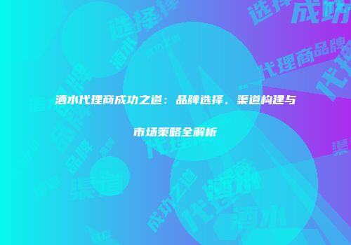 酒水代理商成功之道：品牌选择、渠道构建与市场策略全解析