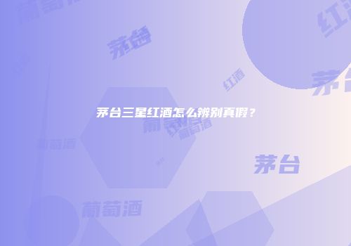 茅台三星红酒怎么辨别真假？