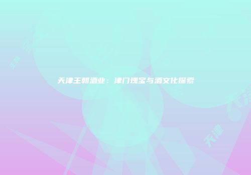 天津王朝酒业：津门瑰宝与酒文化探索