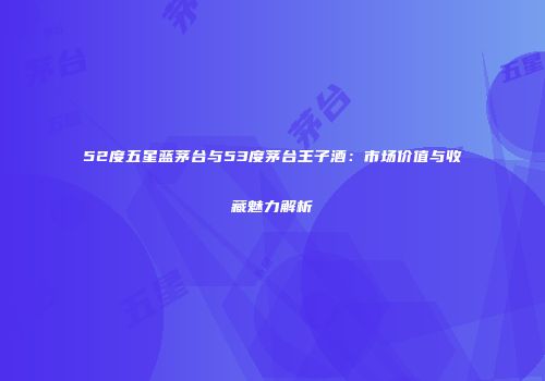 52度五星蓝茅台与53度茅台王子酒：市场价值与收藏魅力解析
