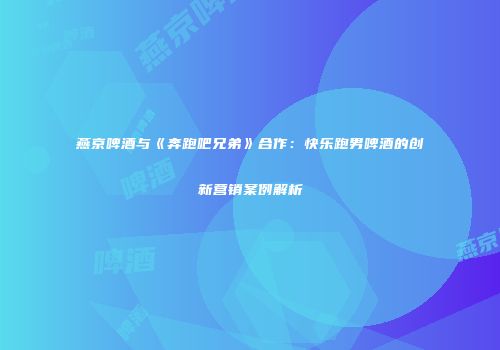燕京啤酒与《奔跑吧兄弟》合作：快乐跑男啤酒的创新营销案例解析