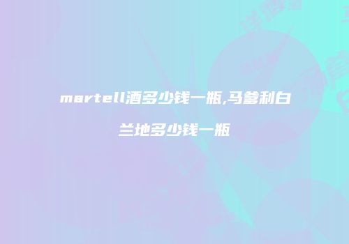martell酒多少钱一瓶,马爹利白兰地多少钱一瓶
