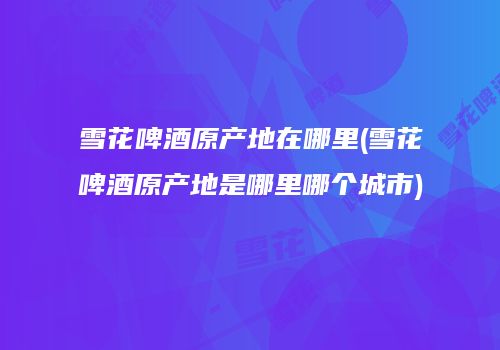 雪花啤酒原产地在哪里(雪花啤酒原产地是哪里哪个城市)