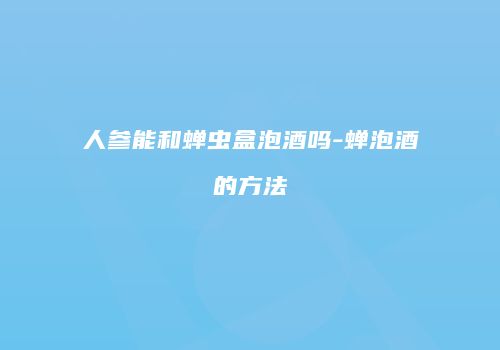 人参能和蝉虫盒泡酒吗-蝉泡酒的方法