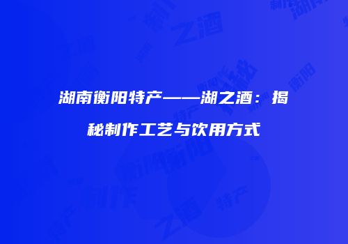 湖南衡阳特产——湖之酒：揭秘制作工艺与饮用方式