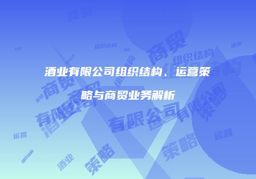 酒业有限公司组织结构、运营策略与商贸业务解析
