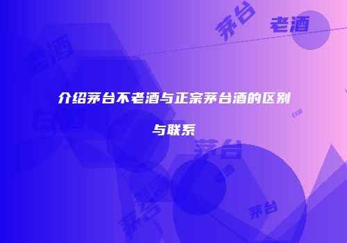 介绍茅台不老酒与正宗茅台酒的区别与联系
