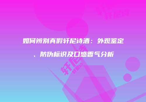 如何辨别真假轩尼诗酒：外观鉴定、防伪标识及口感香气分析