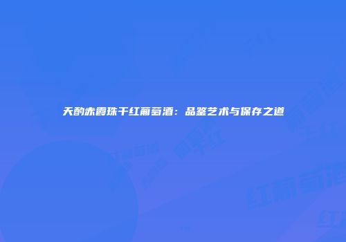 天酌赤霞珠干红葡萄酒：品鉴艺术与保存之道