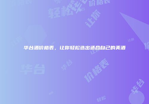 华台酒价格表，让你轻松选出适合自己的美酒