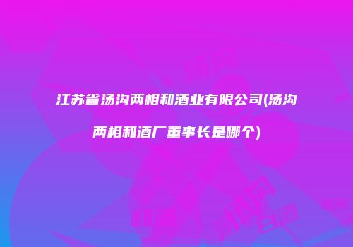 江苏省汤沟两相和酒业有限公司(汤沟两相和酒厂董事长是哪个)